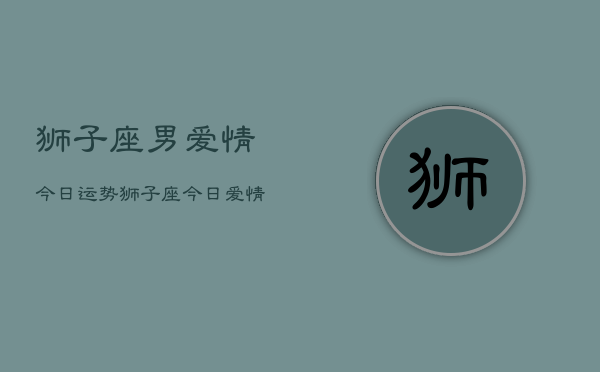 狮子座男爱情今日运势，狮子座今日爱情运势查询  第1张